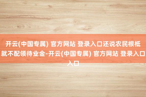 开云(中国专属) 官方网站 登录入口还说农民根柢就不配领待业金-开云(中国专属) 官方网站 登录入口