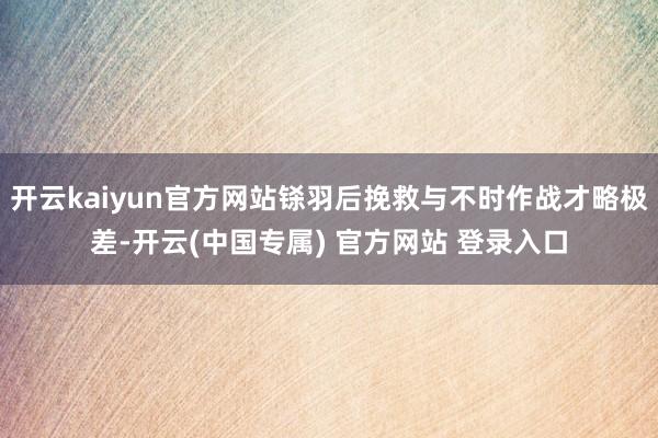 开云kaiyun官方网站铩羽后挽救与不时作战才略极差-开云(中国专属) 官方网站 登录入口