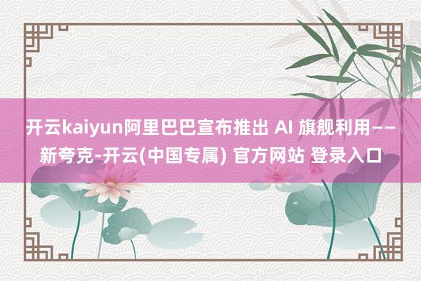 开云kaiyun阿里巴巴宣布推出 AI 旗舰利用——新夸克-开云(中国专属) 官方网站 登录入口
