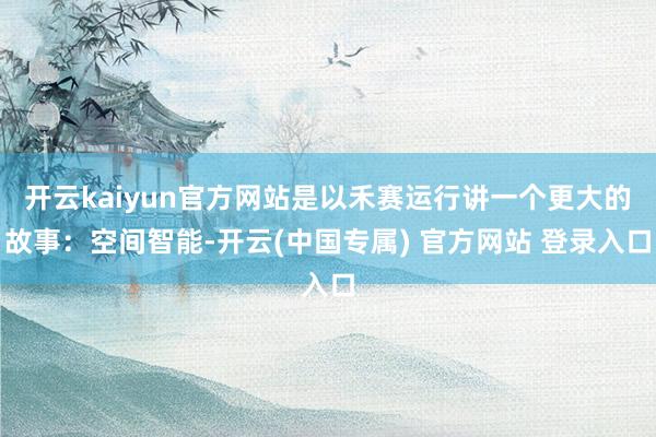 开云kaiyun官方网站是以禾赛运行讲一个更大的故事：空间智能-开云(中国专属) 官方网站 登录入口