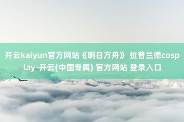 开云kaiyun官方网站《明日方舟》 拉普兰德cosplay-开云(中国专属) 官方网站 登录入口