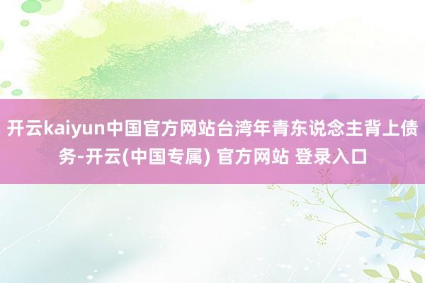 开云kaiyun中国官方网站台湾年青东说念主背上债务-开云(中国专属) 官方网站 登录入口