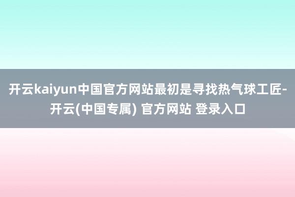 开云kaiyun中国官方网站最初是寻找热气球工匠-开云(中国专属) 官方网站 登录入口