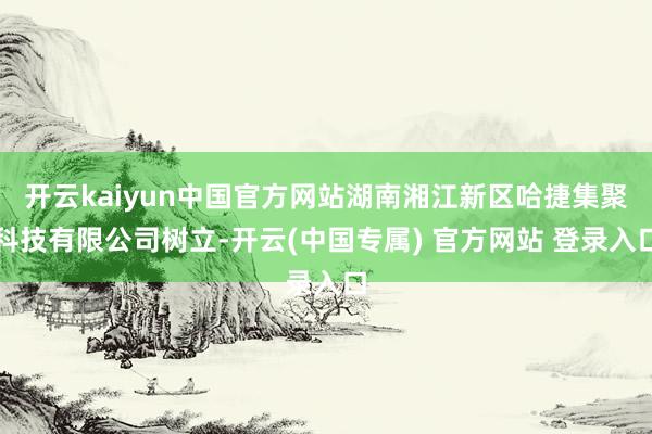 开云kaiyun中国官方网站湖南湘江新区哈捷集聚科技有限公司树立-开云(中国专属) 官方网站 登录入口
