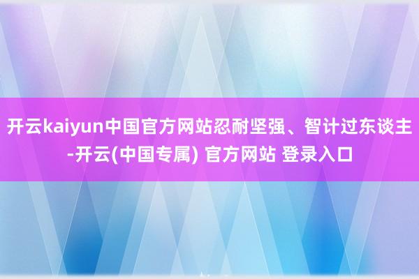 开云kaiyun中国官方网站忍耐坚强、智计过东谈主-开云(中国专属) 官方网站 登录入口