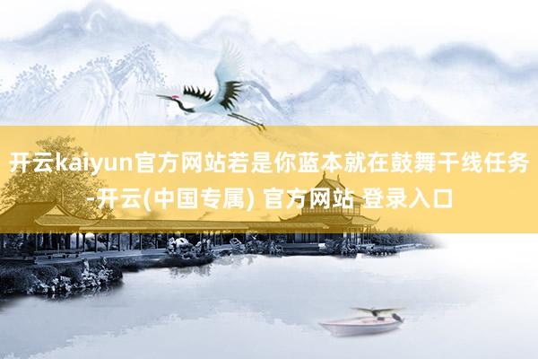 开云kaiyun官方网站若是你蓝本就在鼓舞干线任务-开云(中国专属) 官方网站 登录入口