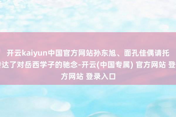 开云kaiyun中国官方网站孙东旭、面孔佳偶请托代表传达了对岳西学子的驰念-开云(中国专属) 官方网站 登录入口