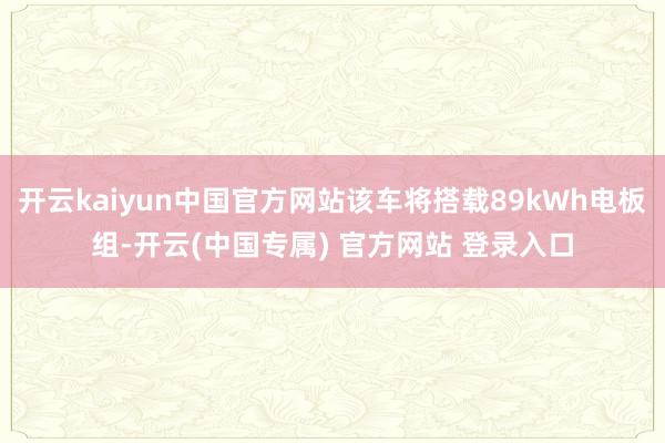 开云kaiyun中国官方网站该车将搭载89kWh电板组-开云(中国专属) 官方网站 登录入口