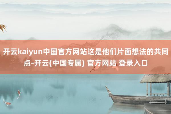 开云kaiyun中国官方网站这是他们片面想法的共同点-开云(中国专属) 官方网站 登录入口