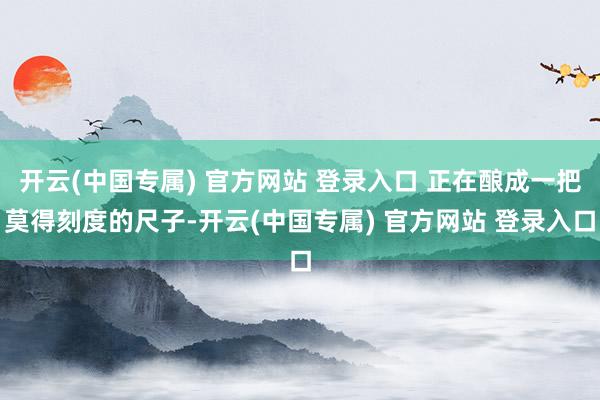 开云(中国专属) 官方网站 登录入口 正在酿成一把莫得刻度的尺子-开云(中国专属) 官方网站 登录入口