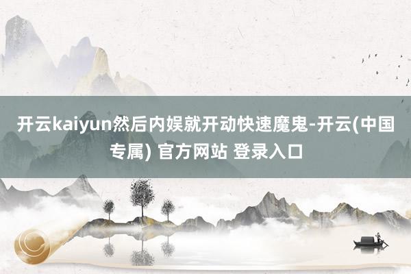 开云kaiyun然后内娱就开动快速魔鬼-开云(中国专属) 官方网站 登录入口