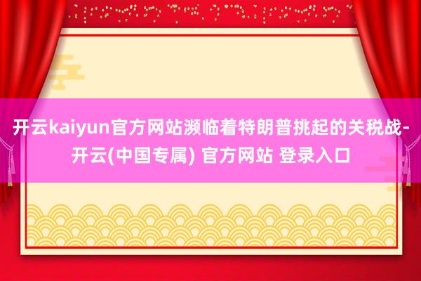 开云kaiyun官方网站濒临着特朗普挑起的关税战-开云(中国专属) 官方网站 登录入口