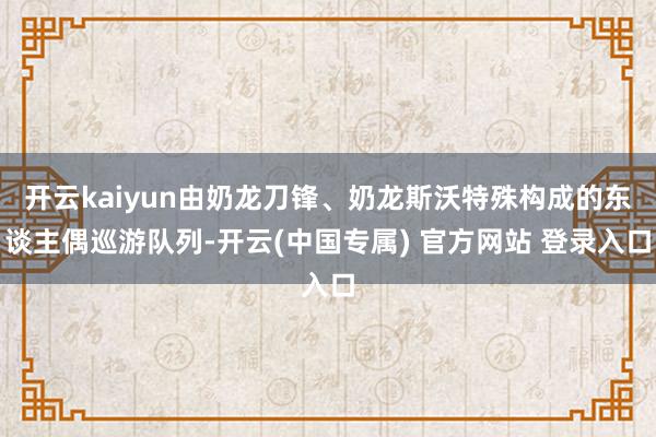 开云kaiyun由奶龙刀锋、奶龙斯沃特殊构成的东谈主偶巡游队列-开云(中国专属) 官方网站 登录入口