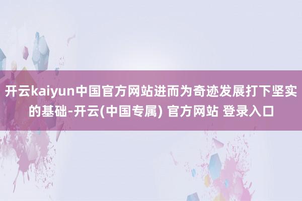 开云kaiyun中国官方网站进而为奇迹发展打下坚实的基础-开云(中国专属) 官方网站 登录入口