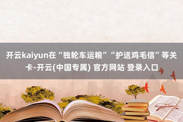 开云kaiyun在“独轮车运粮”“护送鸡毛信”等关卡-开云(中国专属) 官方网站 登录入口