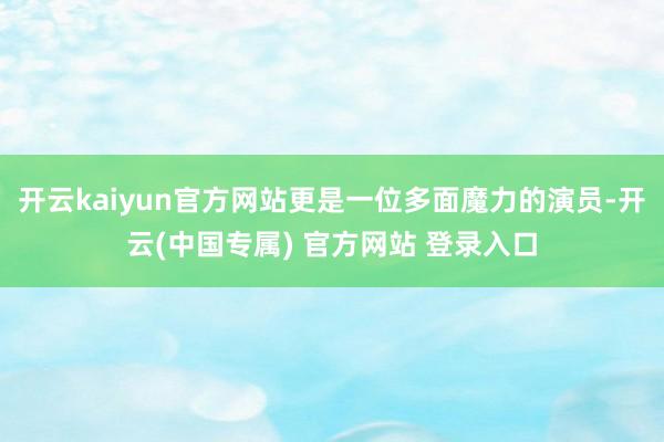 开云kaiyun官方网站更是一位多面魔力的演员-开云(中国专属) 官方网站 登录入口