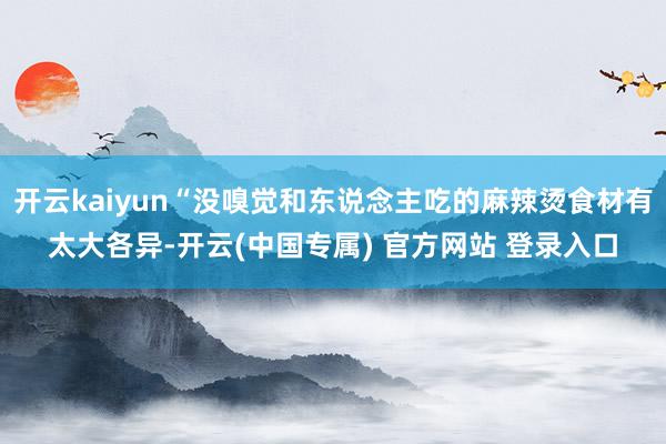 开云kaiyun“没嗅觉和东说念主吃的麻辣烫食材有太大各异-开云(中国专属) 官方网站 登录入口