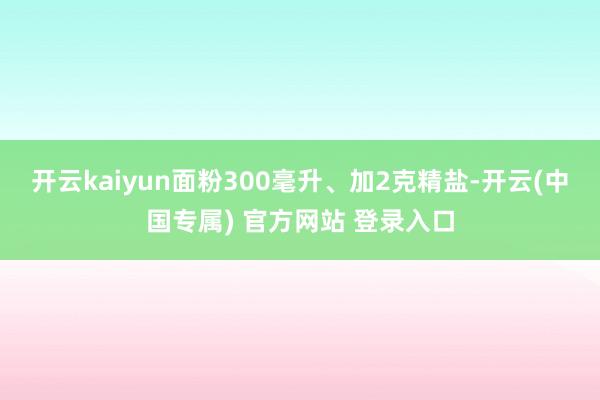 开云kaiyun面粉300毫升、加2克精盐-开云(中国专属) 官方网站 登录入口