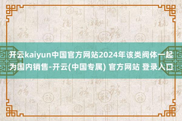 开云kaiyun中国官方网站2024年该类阀体一起为国内销售-开云(中国专属) 官方网站 登录入口