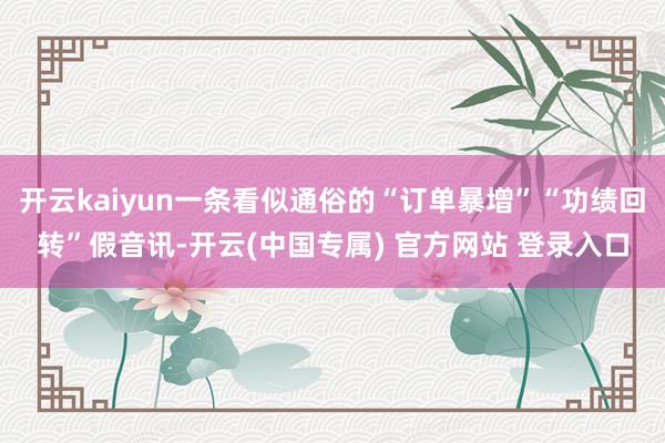 开云kaiyun一条看似通俗的“订单暴增”“功绩回转”假音讯-开云(中国专属) 官方网站 登录入口