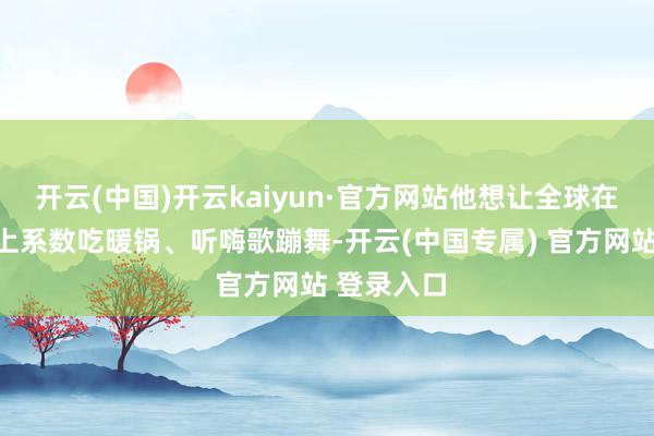 开云(中国)开云kaiyun·官方网站他想让全球在告别庆典上系数吃暖锅、听嗨歌蹦舞-开云(中国专属) 官方网站 登录入口