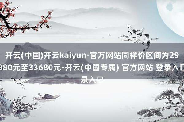 开云(中国)开云kaiyun·官方网站同样价区间为29980元至33680元-开云(中国专属) 官方网站 登录入口