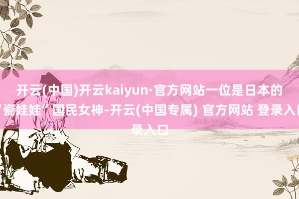 开云(中国)开云kaiyun·官方网站一位是日本的“瓷娃娃”国民女神-开云(中国专属) 官方网站 登录入口