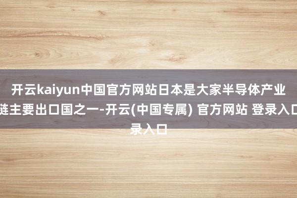 开云kaiyun中国官方网站日本是大家半导体产业链主要出口国之一-开云(中国专属) 官方网站 登录入口