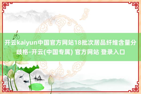 开云kaiyun中国官方网站18批次居品纤维含量分歧格-开云(中国专属) 官方网站 登录入口