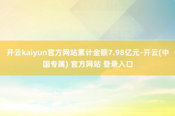 开云kaiyun官方网站累计金额7.98亿元-开云(中国专属) 官方网站 登录入口