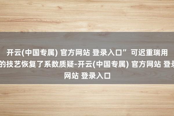 开云(中国专属) 官方网站 登录入口” 可迟重瑞用36年的技艺恢复了系数质疑-开云(中国专属) 官方网站 登录入口