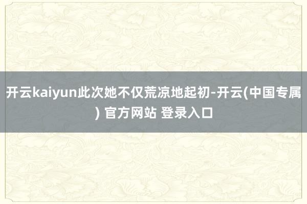 开云kaiyun此次她不仅荒凉地起初-开云(中国专属) 官方网站 登录入口