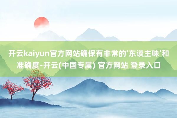 开云kaiyun官方网站确保有非常的‘东谈主味’和准确度-开云(中国专属) 官方网站 登录入口