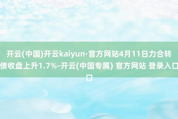 开云(中国)开云kaiyun·官方网站4月11日力合转债收盘上升1.7%-开云(中国专属) 官方网站 登录入口