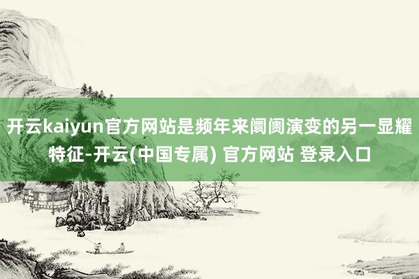 开云kaiyun官方网站是频年来阛阓演变的另一显耀特征-开云(中国专属) 官方网站 登录入口