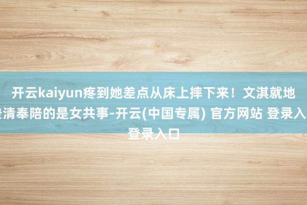 开云kaiyun疼到她差点从床上摔下来！文淇就地澄清奉陪的是女共事-开云(中国专属) 官方网站 登录入口