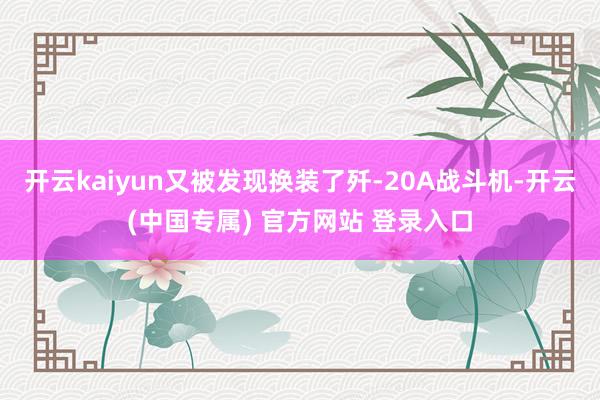 开云kaiyun又被发现换装了歼-20A战斗机-开云(中国专属) 官方网站 登录入口