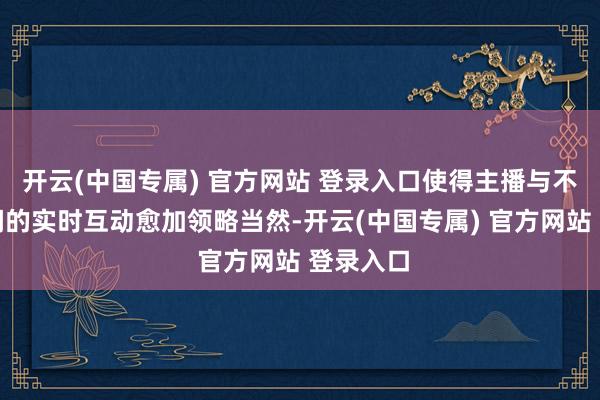 开云(中国专属) 官方网站 登录入口使得主播与不雅众之间的实时互动愈加领略当然-开云(中国专属) 官方网站 登录入口