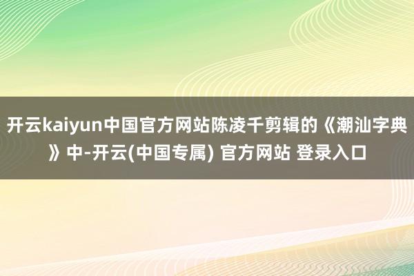 开云kaiyun中国官方网站陈凌千剪辑的《潮汕字典》中-开云(中国专属) 官方网站 登录入口