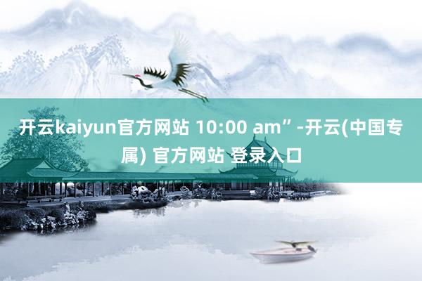 开云kaiyun官方网站 10:00 am”-开云(中国专属) 官方网站 登录入口