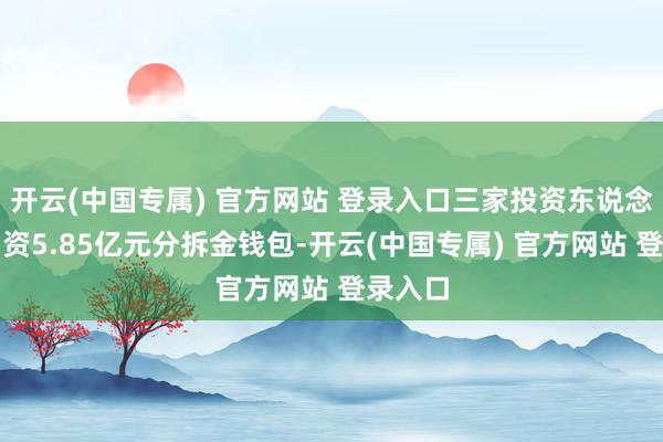 开云(中国专属) 官方网站 登录入口三家投资东说念主将出资5.85亿元分拆金钱包-开云(中国专属) 官方网站 登录入口