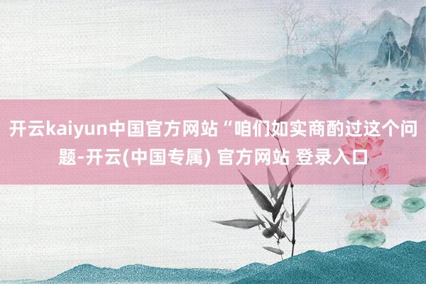 开云kaiyun中国官方网站“咱们如实商酌过这个问题-开云(中国专属) 官方网站 登录入口