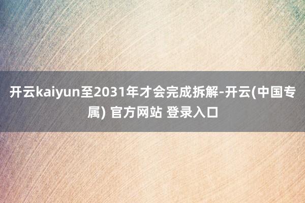 开云kaiyun至2031年才会完成拆解-开云(中国专属) 官方网站 登录入口