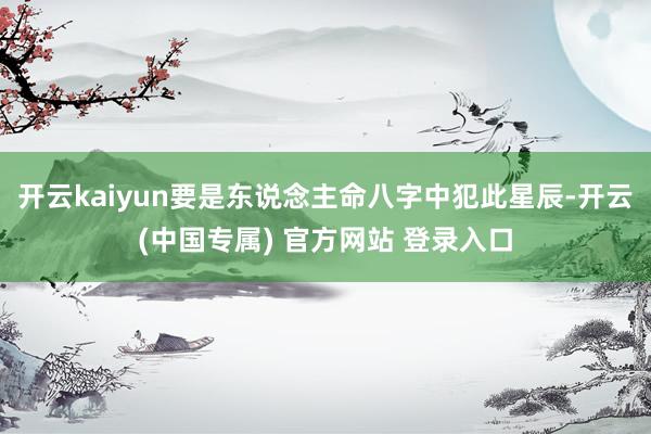 开云kaiyun要是东说念主命八字中犯此星辰-开云(中国专属) 官方网站 登录入口