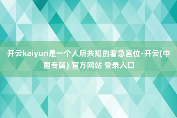 开云kaiyun是一个人所共知的着急宫位-开云(中国专属) 官方网站 登录入口
