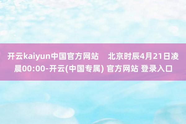 开云kaiyun中国官方网站    北京时辰4月21日凌晨00:00-开云(中国专属) 官方网站 登录入口