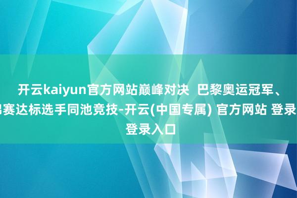 开云kaiyun官方网站巅峰对决  巴黎奥运冠军、春锦赛达标选手同池竞技-开云(中国专属) 官方网站 登录入口
