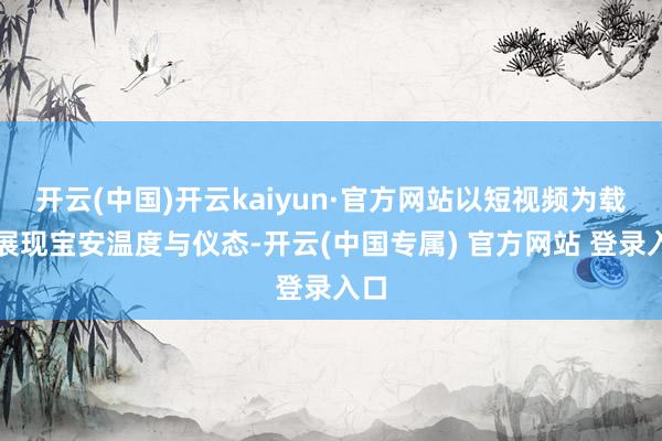 开云(中国)开云kaiyun·官方网站以短视频为载体展现宝安温度与仪态-开云(中国专属) 官方网站 登录入口