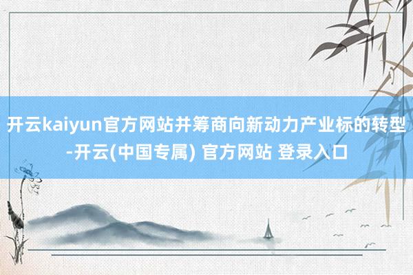 开云kaiyun官方网站并筹商向新动力产业标的转型-开云(中国专属) 官方网站 登录入口