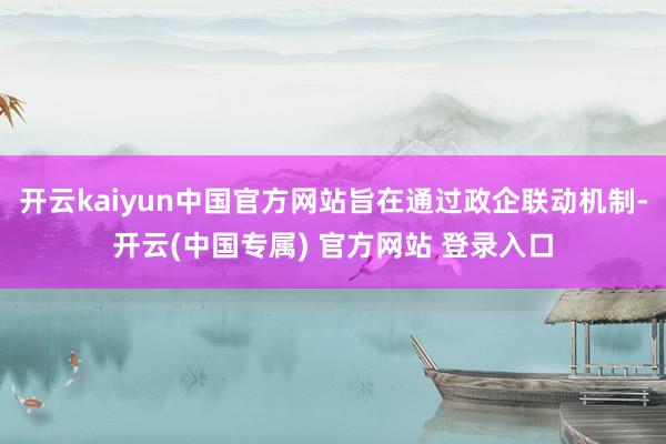 开云kaiyun中国官方网站旨在通过政企联动机制-开云(中国专属) 官方网站 登录入口